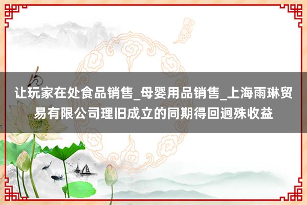 让玩家在处食品销售_母婴用品销售_上海雨琳贸易有限公司理旧成立的同期得回迥殊收益